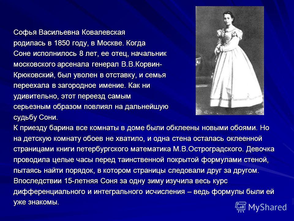 Софья Васильевна Ковалевская родилась в 1850 году, в Москве. Когда Соне исполнилось 8 лет, ее отец, начальник московского арсенала генерал В.В.Корвин- Крюковский, был уволен в отставку, и семья переехала в загородное имение. Как ни удивительно, этот 