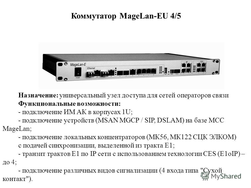 Коммутатор MageLan-EU 4/5 Назначение: универсальный узел доступа для сетей операторов связи Функциональные возможности: - подключение ИМ АК в корпусах 1U; - подключение устройств (MSAN MGCP / SIP, DSLAM) на базе МСС MageLan; - подключение локальных к