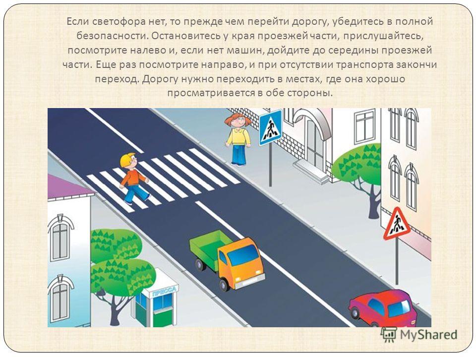 Если светофора нет, то прежде чем перейти дорогу, убедитесь в полной безопасности. Остановитесь у края проезжей части, прислушайтесь, посмотрите налево и, если нет машин, дойдите до середины проезжей части. Еще раз посмотрите направо, и при отсутстви