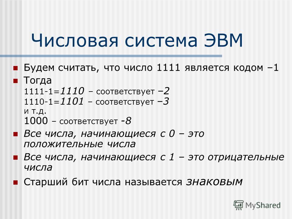 Числовая система ЭВМ Будем считать, что число 1111 является кодом –1 Тогда 1111-1= 1110 – соответствует –2 1110-1= 1101 – соответствует –3 и т.д. 1000 – соответствует -8 Все числа, начинающиеся с 0 – это положительные числа Все числа, начинающиеся с 
