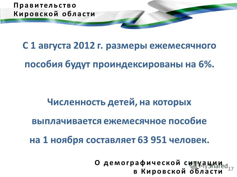 17 Правительство Кировской области О демографической ситуации в Кировской области С 1 августа 2012 г. размеры ежемесячного пособия будут проиндексированы на 6%. Численность детей, на которых выплачивается ежемесячное пособие на 1 ноября составляет 63