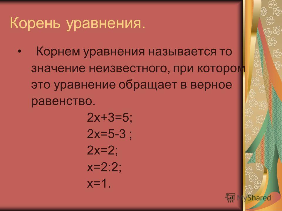 Корень уравнения. Корнем уравнения называется то значение неизвестного, при котором это уравнение обращает в верное равенство. 2x+3=5; 2x=5-3 ; 2x=2; x=2:2; x=1.
