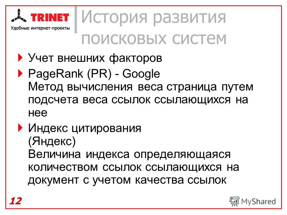 История развития поисковых систем Учет внешних факторов PageRank (PR) - Google Метод вычисления веса страница путем подсчета веса ссылок ссылающихся на нее Индекс цитирования (Яндекс) Величина индекса определяющаяся количеством ссылок ссылающихся на 