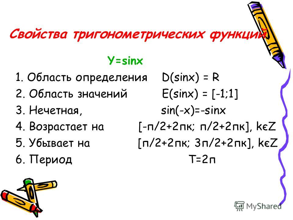 Свойства тригонометрических функций Y=sinx 1. Область определения D(sinx) = R 2. Область значений E(sinx) = [-1;1] 3. Нечетная, sin(-x)=-sinx 4. Возрастает на [-п/2+2пк; п/2+2пк], kєZ 5. Убывает на [п/2+2пк; 3п/2+2пк], kєZ 6. Период Т=2п