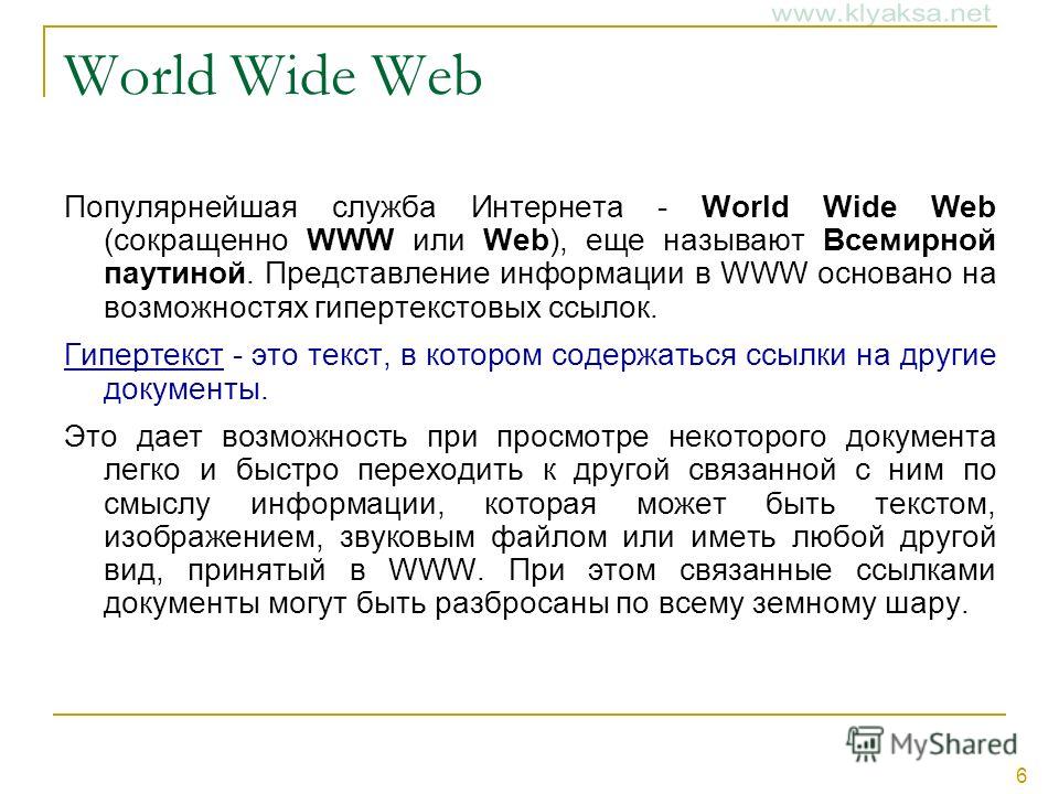 6 World Wide Web Популярнейшая служба Интернета - World Wide Web (сокращенно WWW или Web), еще называют Всемирной паутиной. Представление информации в WWW основано на возможностях гипертекстовых ссылок. Гипертекст - это текст, в котором содержаться с