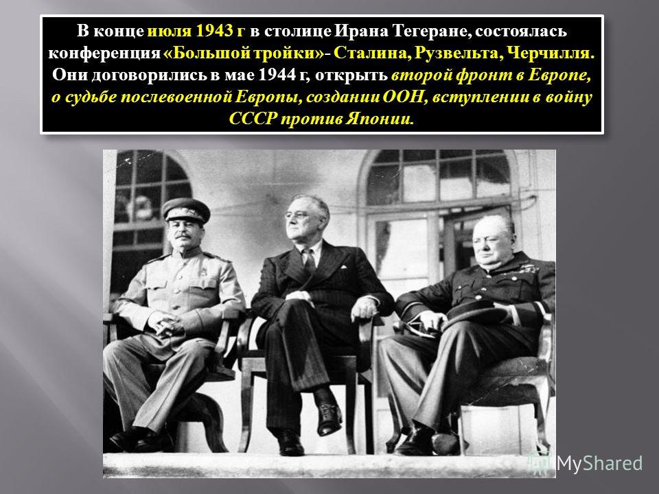 В конце июля 1943 г в столице Ирана Тегеране, состоялась конференция «Большой тройки»- Сталина, Рузвельта, Черчилля. Они договорились в мае 1944 г, открыть второй фронт в Европе, о судьбе послевоенной Европы, создании ООН, вступлении в войну СССР про