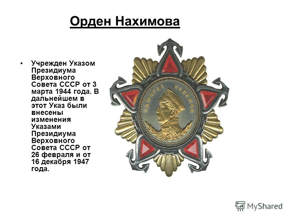 Орден Нахимова Учрежден Указом Президиума Верховного Совета СССР от 3 марта 1944 года. В дальнейшем в этот Указ были внесены изменения Указами Президиума Верховного Совета СССР от 26 февраля и от 16 декабря 1947 года.