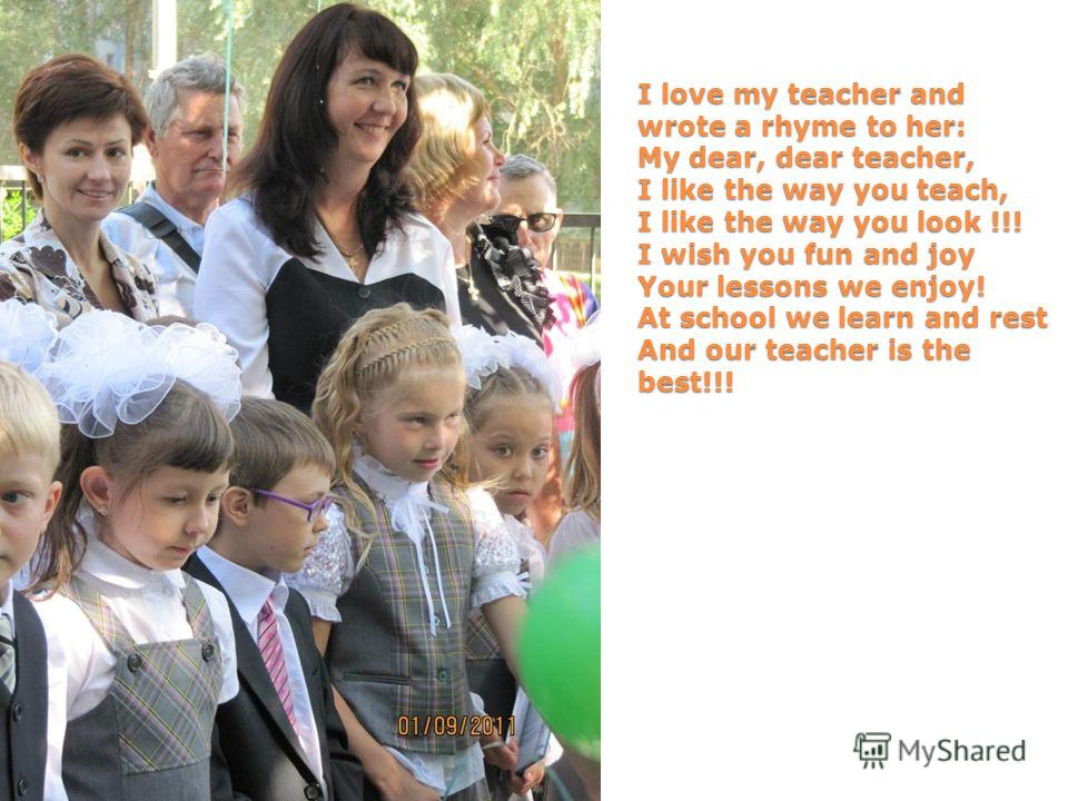 I love my teacher and wrote a rhyme to her: My dear, dear teacher, I like the way you teach, I like the way you look !!! I wish you fun and joy Your lessons we enjoy! At school we learn and rest And our teacher is the best!!!
