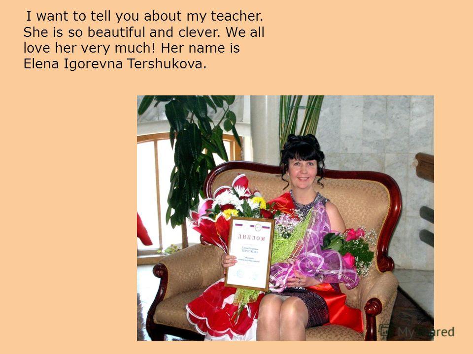 I want to tell you about my teacher. She is so beautiful and clever. We all love her very much! Her name is Elena Igorevna Tershukova.