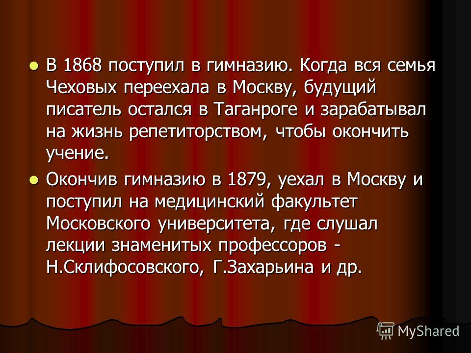 В 1868 поступил в гимназию. Когда вся семья Чеховых переехала в Москву, будущий писатель остался в Таганроге и зарабатывал на жизнь репетиторством, чтобы окончить учение. В 1868 поступил в гимназию. Когда вся семья Чеховых переехала в Москву, будущий