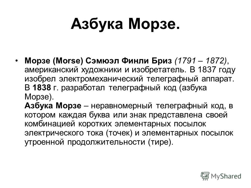 Азбука Морзе. Морзе (Morse) Сэмюэл Финли Бриз (1791 – 1872), американский художники и изобретатель. В 1837 году изобрел электромеханический телеграфный аппарат. В 1838 г. разработал телеграфный код (азбука Морзе). Азбука Морзе – неравномерный телегра