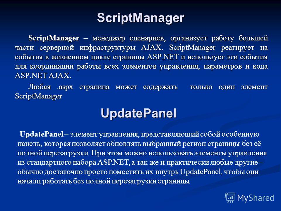 ScriptManager ScriptManager – менеджер сценариев, организует работу большей части серверной инфраструктуры AJAX. ScriptManager реагирует на события в жизненном цикле страницы ASP.NET и использует эти события для координации работы всех элементов упра