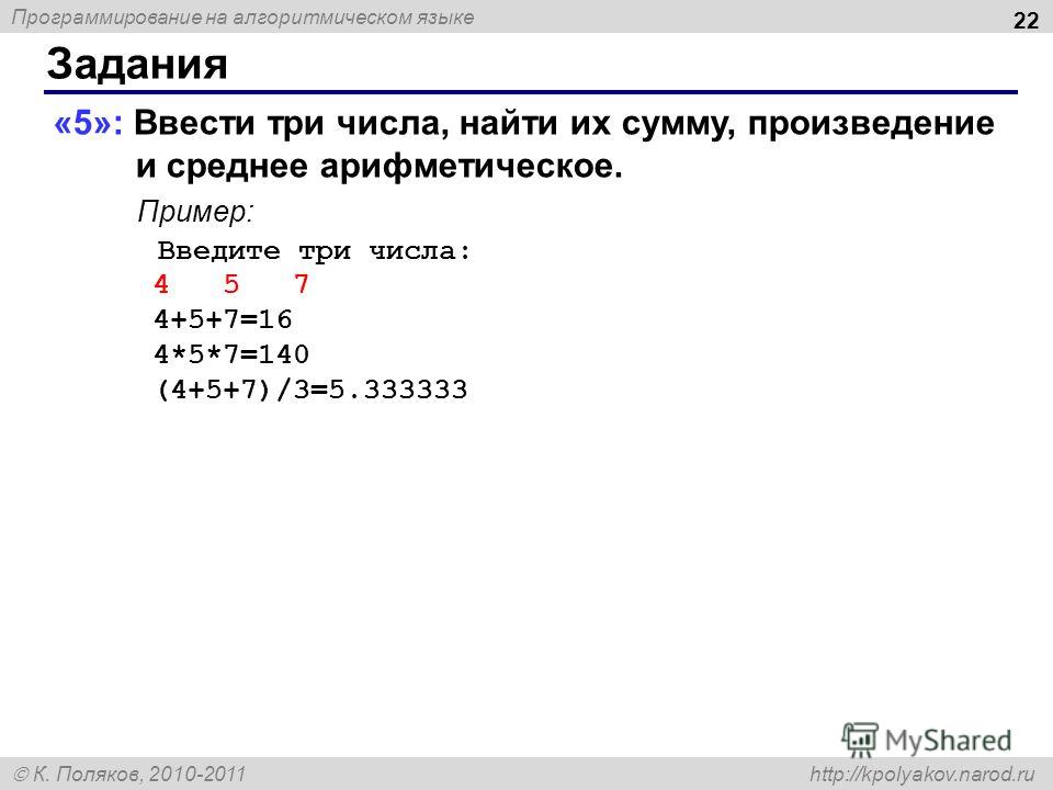 Программирование на алгоритмическом языке К. Поляков, 2010-2011 http://kpolyakov.narod.ru Задания 22 «5»: Ввести три числа, найти их сумму, произведение и среднее арифметическое. Пример: Введите три числа: 4 5 7 4+5+7=16 4*5*7=140 (4+5+7)/3=5.333333