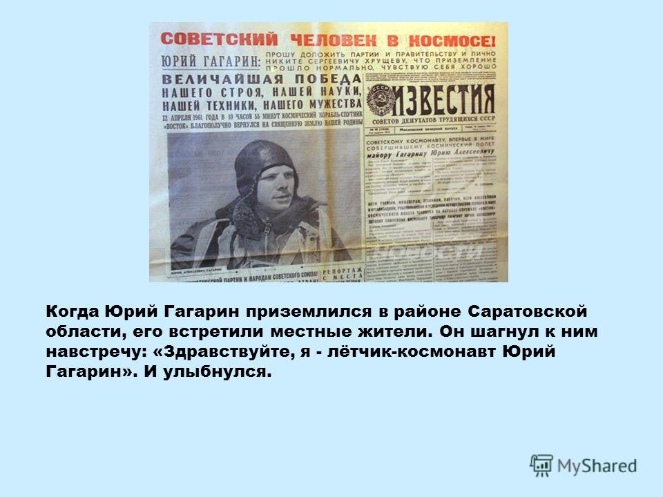 Когда Юрий Гагарин приземлился в районе Саратовской области, его встретили местные жители. Он шагнул к ним навстречу: «Здравствуйте, я - лётчик-космонавт Юрий Гагарин». И улыбнулся.