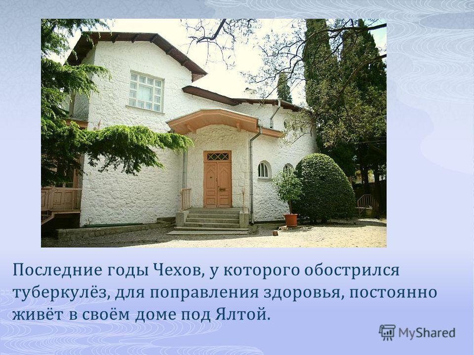Последние годы Чехов, у которого обострился туберкулёз, для поправления здоровья, постоянно живёт в своём доме под Ялтой.