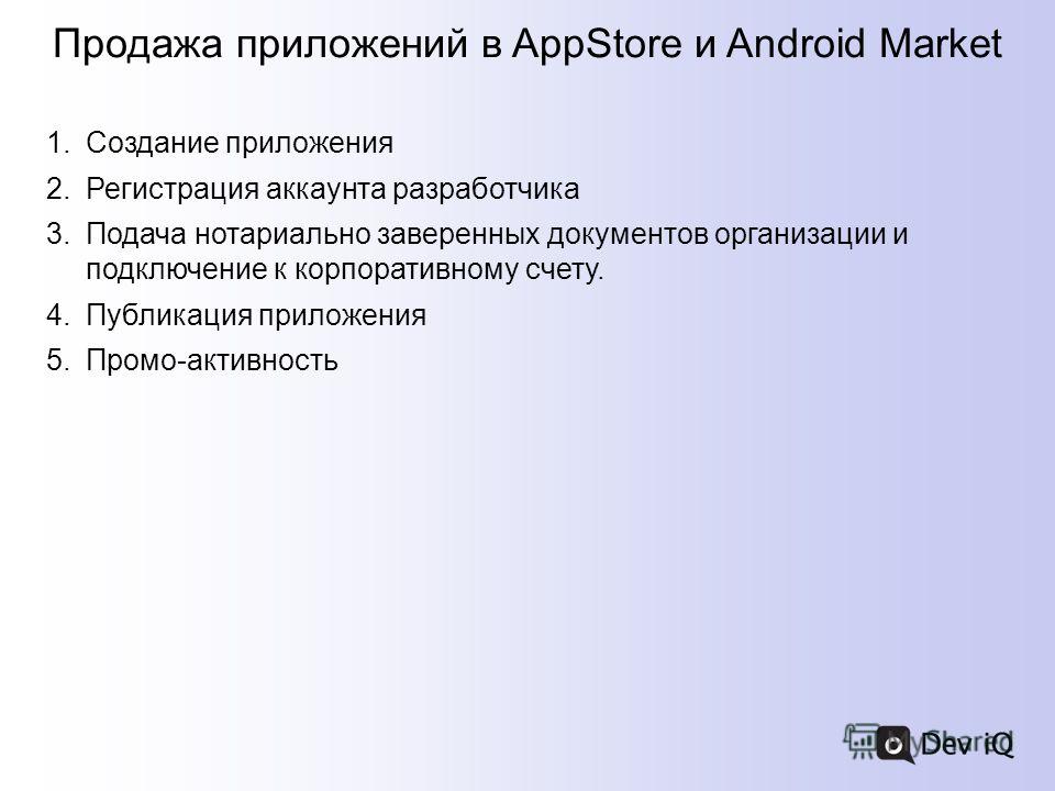 Продажа приложений в AppStore и Android Market 1.Создание приложения 2.Регистрация аккаунта разработчика 3.Подача нотариально заверенных документов организации и подключение к корпоративному счету. 4.Публикация приложения 5.Промо-активность