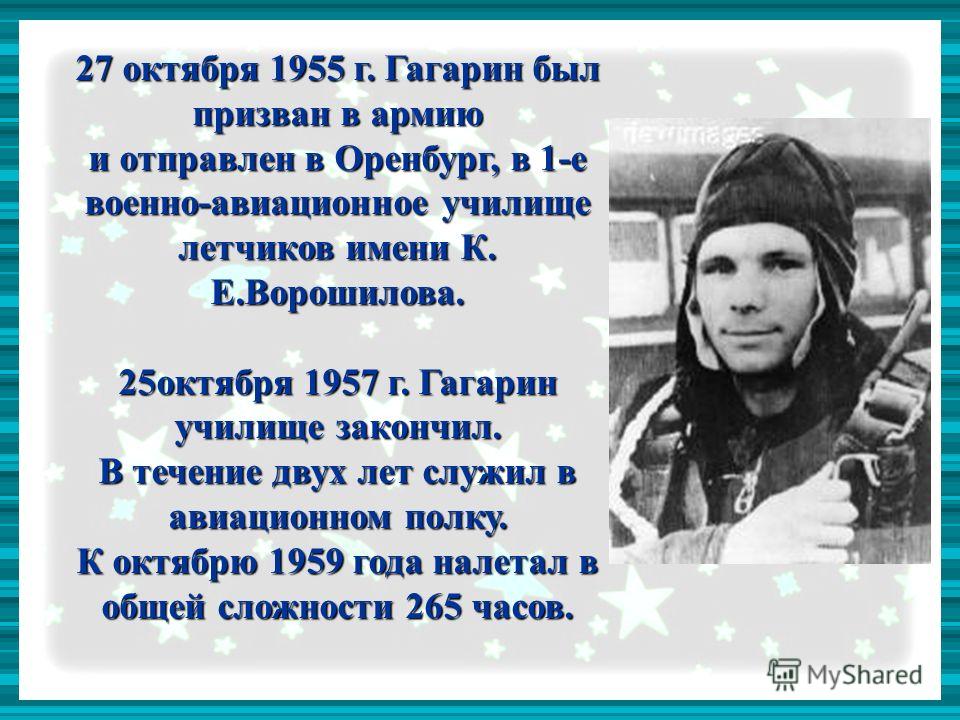 27 октября 1955 г. Гагарин был призван в армию и отправлен в Оренбург, в 1-е военно-авиационное училище летчиков имени К. Е.Ворошилова. 25октября 1957 г. Гагарин училище закончил. В течение двух лет служил в авиационном полку. К октябрю 1959 года нал