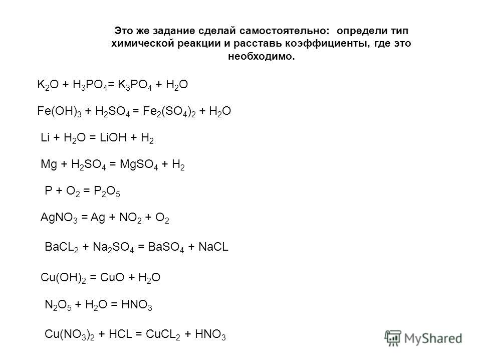 Это же задание сделай самостоятельно: определи тип химической реакции и расставь коэффициенты, где это необходимо. K 2 O + H 3 PO 4 = K 3 PO 4 + H 2 O Fe(OH) 3 + H 2 SO 4 = Fe 2 (SO 4 ) 2 + H 2 O Li + H 2 O = LiOH + H 2 Mg + H 2 SO 4 = MgSO 4 + H 2 P