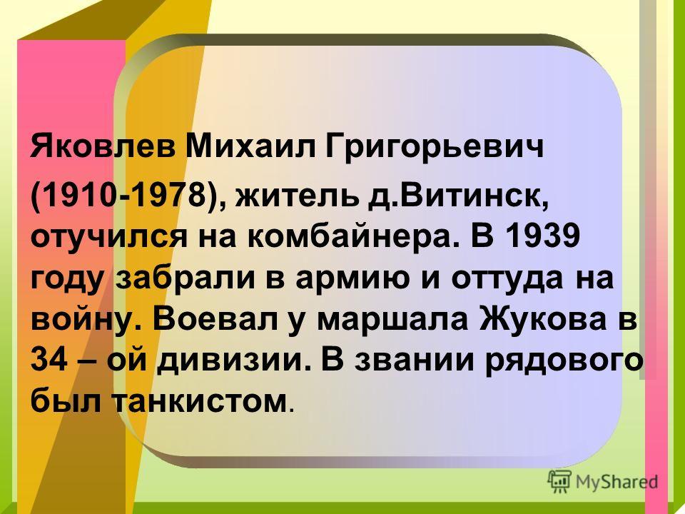 Яковлев Михаил Григорьевич (1910-1978), житель д.Витинск, отучился на комбайнера. В 1939 году забрали в армию и оттуда на войну. Воевал у маршала Жукова в 34 – ой дивизии. В звании рядового был танкистом.