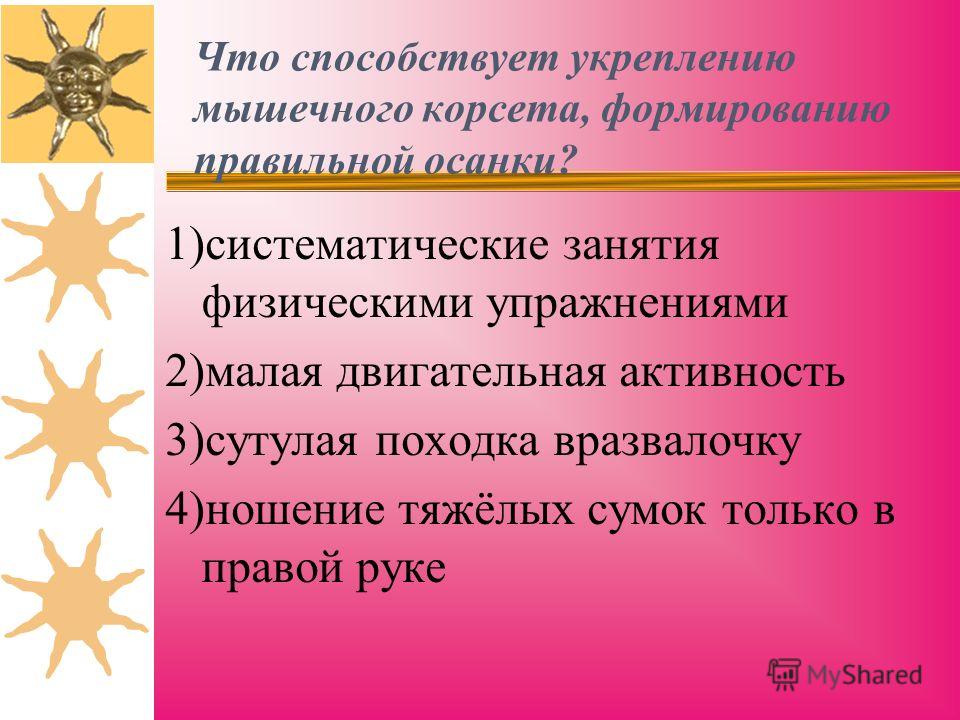 Что способствует укреплению мышечного корсета, формированию правильной осанки? 1)систематические занятия физическими упражнениями 2)малая двигательная активность 3)сутулая походка вразвалочку 4)ношение тяжёлых сумок только в правой руке