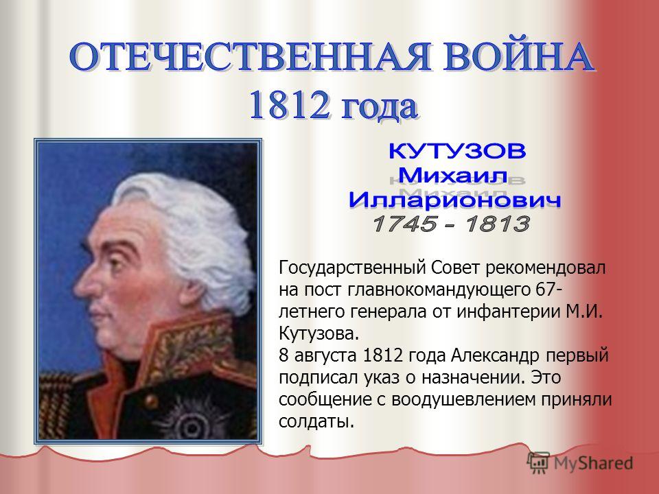Государственный Совет рекомендовал на пост главнокомандующего 67- летнего генерала от инфантерии М.И. Кутузова. 8 августа 1812 года Александр первый подписал указ о назначении. Это сообщение с воодушевлением приняли солдаты.