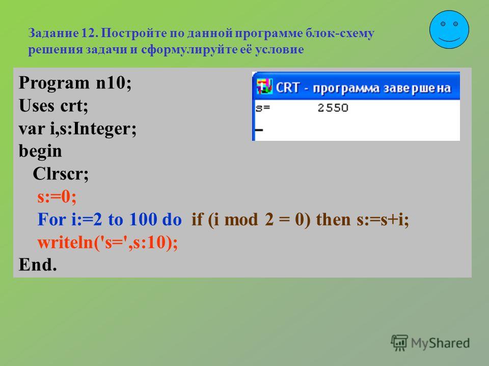 Program n10; Uses crt; var i,s:Integer; begin Clrscr; s:=0; For i:=2 to 100 do if (i mod 2 = 0) then s:=s+i; writeln('s=',s:10); End. Задание 12. Постройте по данной программе блок-схему решения задачи и сформулируйте её условие