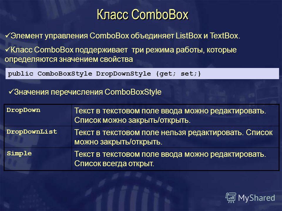 Класс ComboBox Элемент управления ComboBox объединяет ListBox и TextBox. Класс ComboBox поддерживает три режима работы, которые определяются значением свойства public ComboBoxStyle DropDownStyle {get; set;} Значения перечисления ComboBoxStyle DropDow