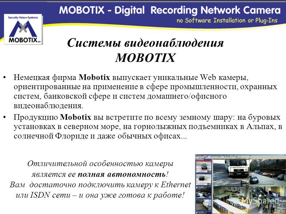 Немецкая фирма Mobotix выпускает уникальные Web камеры, ориентированные на применение в сфере промышленности, охранных систем, банковской сфере и систем домашнего/офисного видеонаблюдения. Продукцию Mobotix вы встретите по всему земному шару: на буро