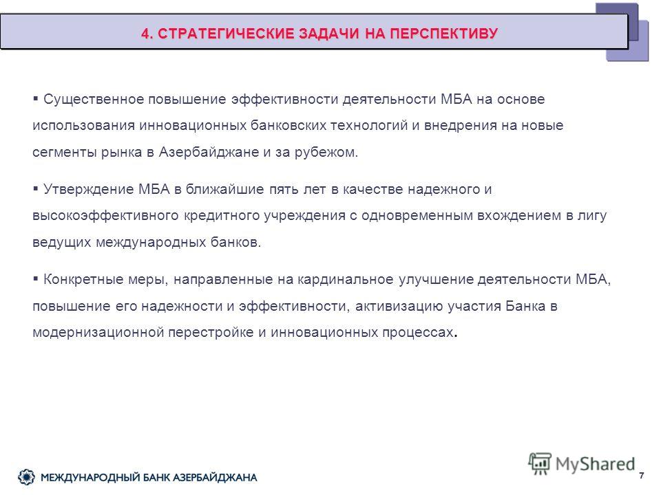 4. СТРАТЕГИЧЕСКИЕ ЗАДАЧИ НА ПЕРСПЕКТИВУ Существенное повышение эффективности деятельности МБА на основе использования инновационных банковских технологий и внедрения на новые сегменты рынка в Азербайджане и за рубежом. Утверждение МБА в ближайшие пят