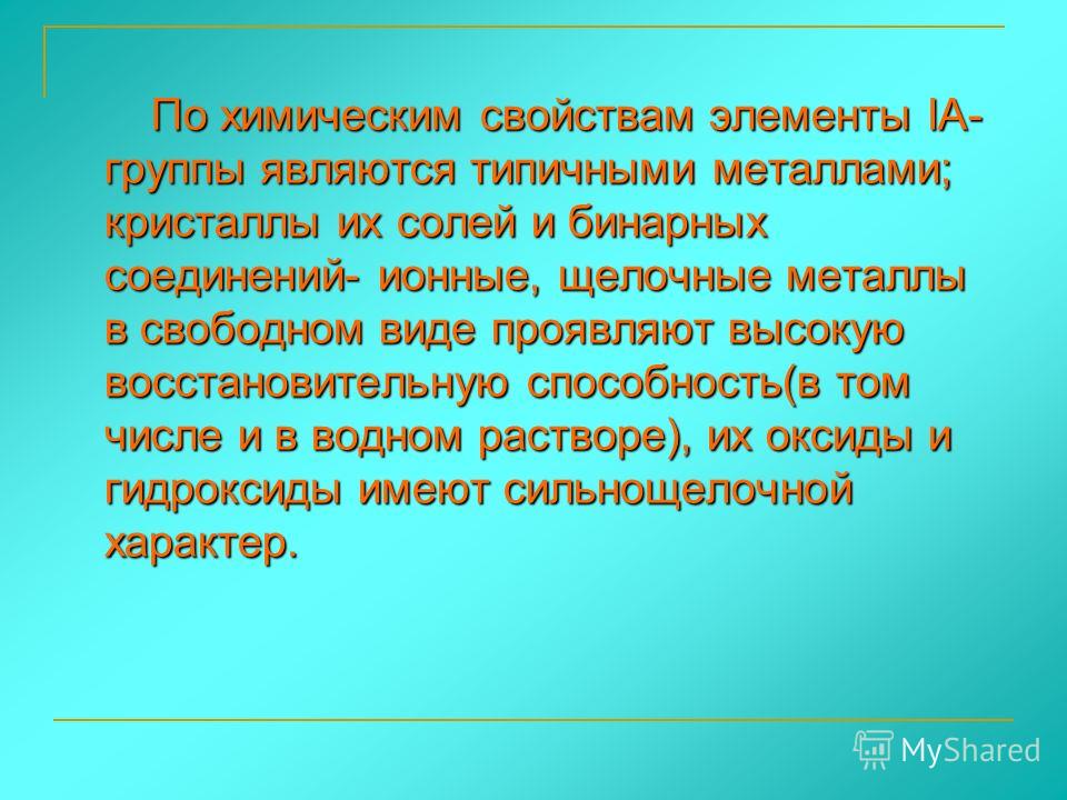 По химическим свойствам элементы IА- группы являются типичными металлами; кристаллы их солей и бинарных соединений- ионные, щелочные металлы в свободном виде проявляют высокую восстановительную способность(в том числе и в водном растворе), их оксиды 