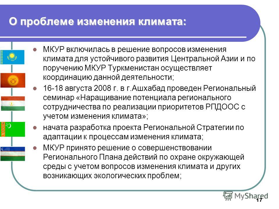 17 О проблеме изменения климата: МКУР включилась в решение вопросов изменения климата для устойчивого развития Центральной Азии и по поручению МКУР Туркменистан осуществляет координацию данной деятельности; 16-18 августа 2008 г. в г.Ашхабад проведен 