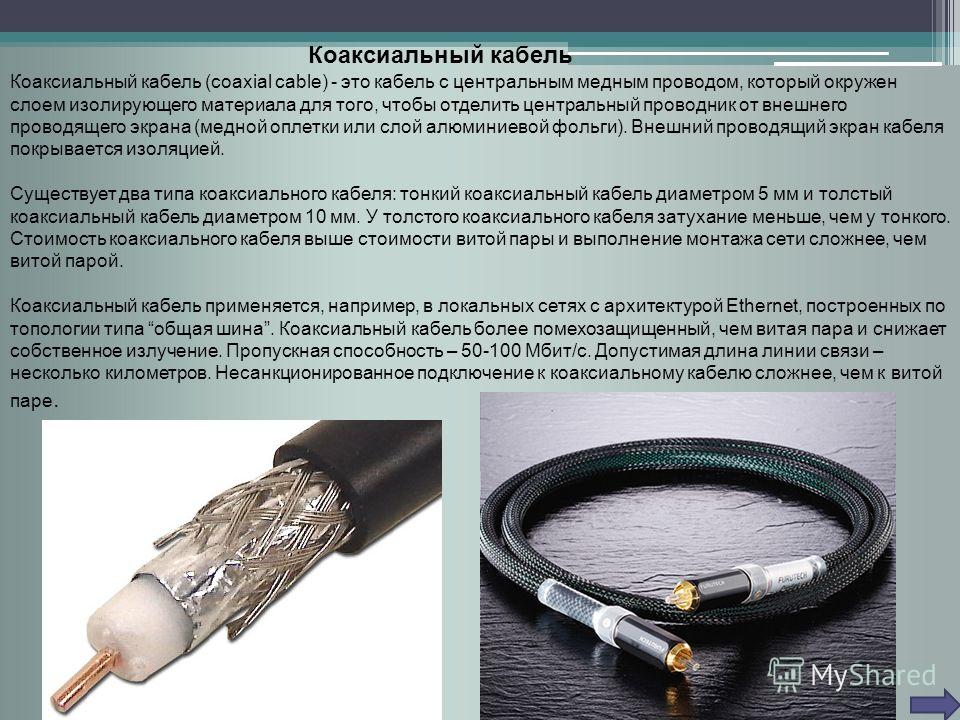 Коаксиальный кабель (coaxial cable) - это кабель с центральным медным проводом, который окружен слоем изолирующего материала для того, чтобы отделить центральный проводник от внешнего проводящего экрана (медной оплетки или слой алюминиевой фольги). В