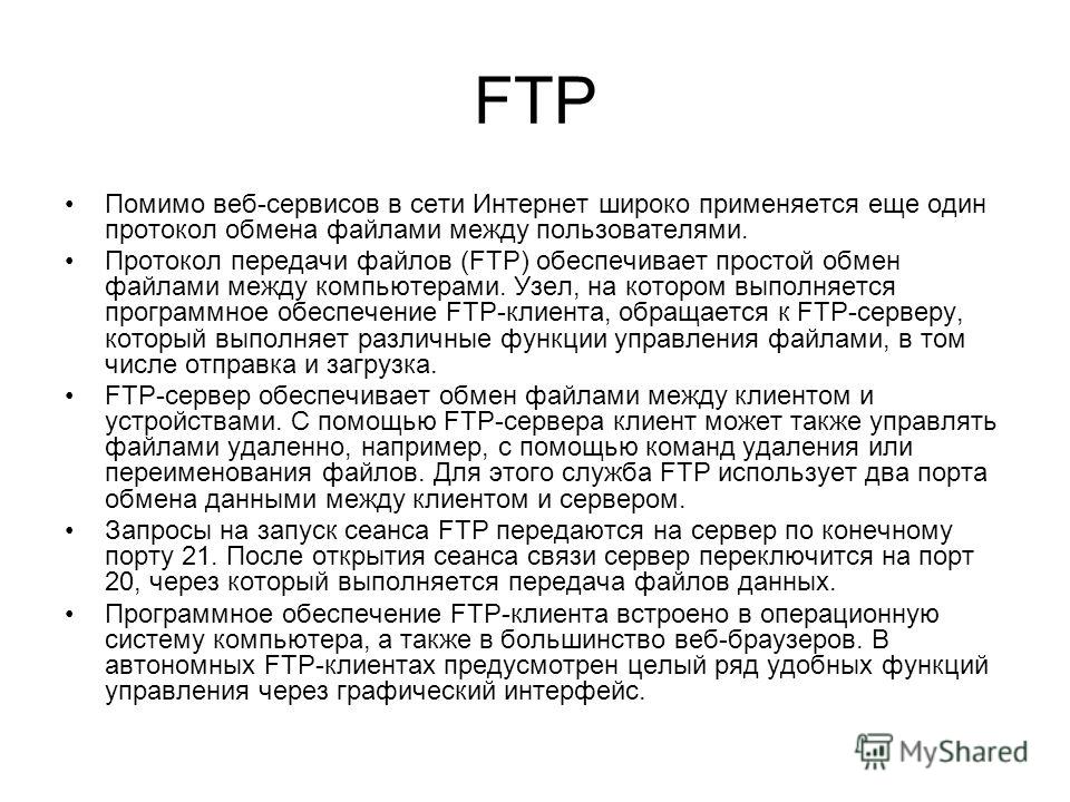 FTP Помимо веб-сервисов в сети Интернет широко применяется еще один протокол обмена файлами между пользователями. Протокол передачи файлов (FTP) обеспечивает простой обмен файлами между компьютерами. Узел, на котором выполняется программное обеспечен