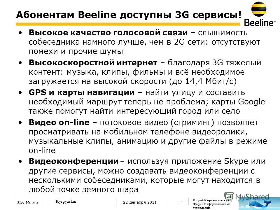 © Beeline 2011 Kyrgyzstan Абонентам Beeline доступны 3G сервисы! 13 Высокое качество голосовой связи – слышимость собеседника намного лучше, чем в 2G сети: отсутствуют помехи и прочие шумы Высокоскоростной интернет – благодаря 3G тяжелый контент: муз