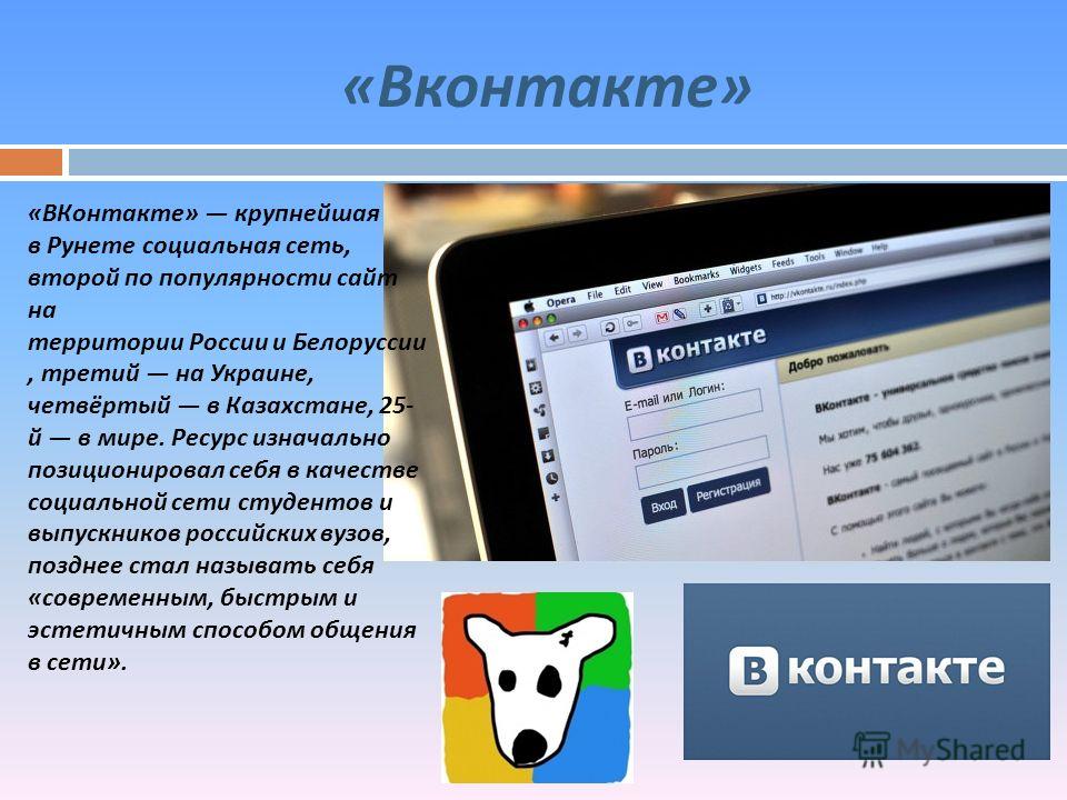 « Вконтакте » « ВКонтакте » крупнейшая в Рунете социальная сеть, второй по популярности сайт на территории России и Белоруссии, третий на Украине, четвёртый в Казахстане, 25- й в мире. Ресурс изначально позиционировал себя в качестве социальной сети 