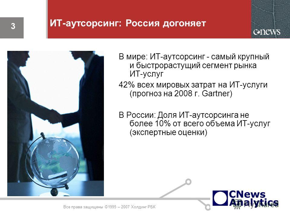 3 ИТ-аутсорсинг: Россия догоняет В мире: ИТ-аутсорсинг - самый крупный и быстрорастущий сегмент рынка ИТ-услуг 42% всех мировых затрат на ИТ-услуги (прогноз на 2008 г. Gartner) В России: Доля ИТ-аутсорсинга не более 10% от всего объема ИТ-услуг (эксп