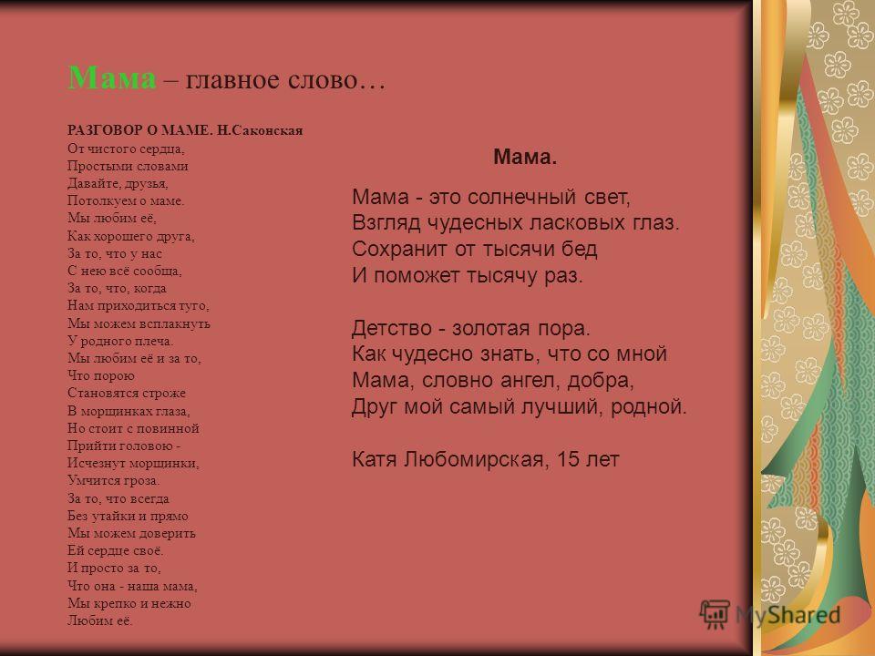 Мама – главное слово… РАЗГОВОР О МАМЕ. Н.Саконская От чистого сердца, Простыми словами Давайте, друзья, Потолкуем о маме. Мы любим её, Как хорошего друга, За то, что у нас С нею всё сообща, За то, что, когда Нам приходиться туго, Мы можем всплакнуть 