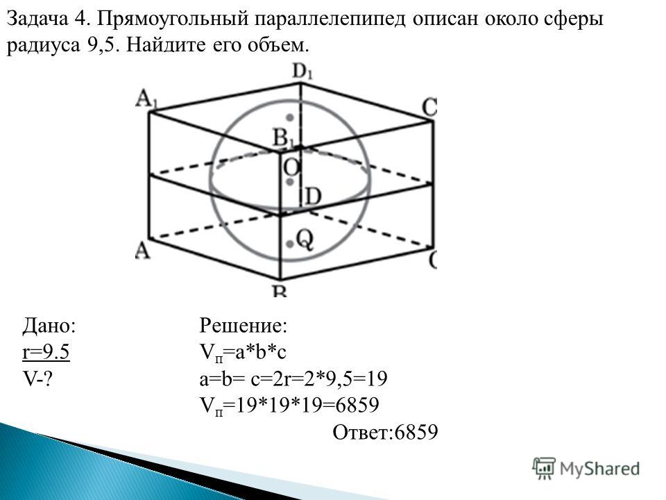 Задача 4. Прямоугольный параллелепипед описан около сферы радиуса 9,5. Найдите его объем. Дано: r=9.5 V-? Решение: V п =a*b*c a=b= с=2r=2*9,5=19 V п =19*19*19=6859 Ответ:6859