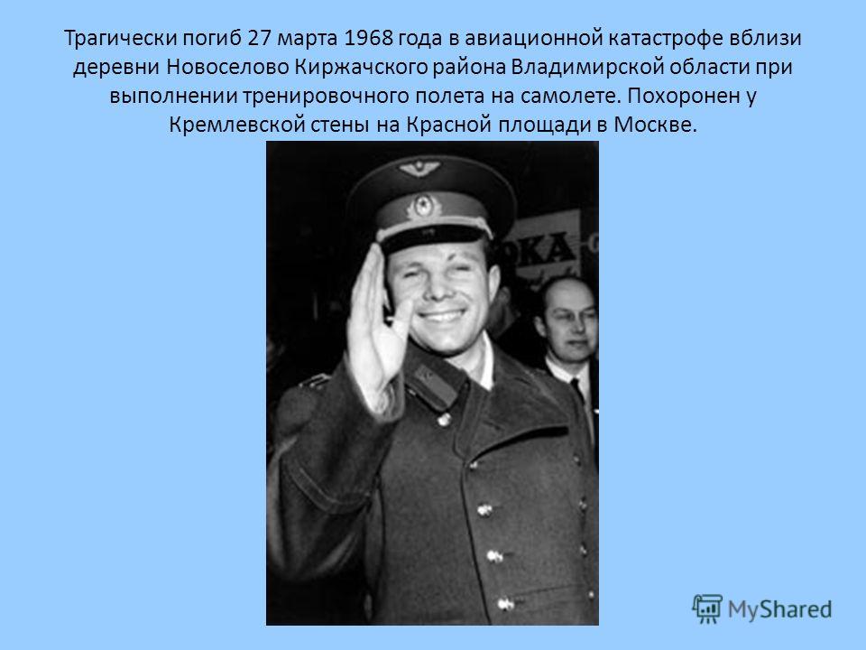 Трагически погиб 27 марта 1968 года в авиационной катастрофе вблизи деревни Новоселово Киржачского района Владимирской области при выполнении тренировочного полета на самолете. Похоронен у Кремлевской стены на Красной площади в Москве.