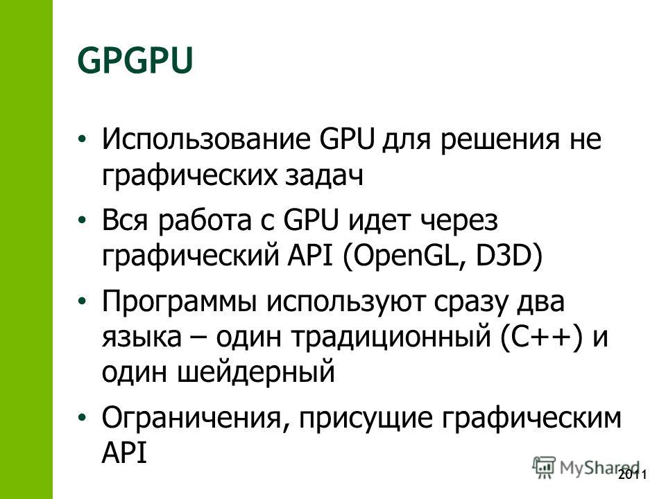 2011 GPGPU Использование GPU для решения не графических задач Вся работа с GPU идет через графический API (OpenGL, D3D) Программы используют сразу два языка – один традиционный (С++) и один шейдерный Ограничения, присущие графическим API