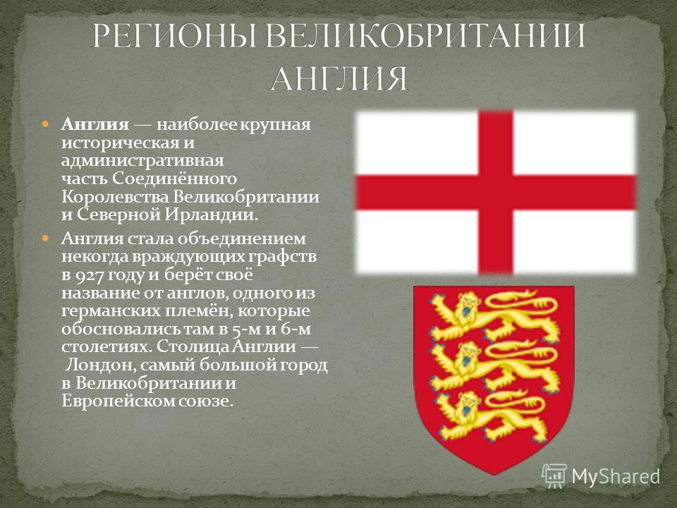 Англия наиболее крупная историческая и административная часть Соединённого Королевства Великобритании и Северной Ирландии. Англия стала объединением некогда враждующих графств в 927 году и берёт своё название от англов, одного из германских племён, к