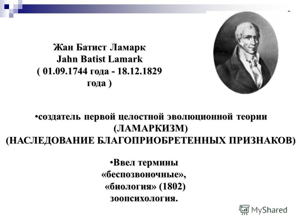 Жан Батист Ламарк Jahn Batist Lamark ( 01.09.1744 года - 18.12.1829 года ) создатель первой целостной эволюционной теориисоздатель первой целостной эволюционной теории(ЛАМАРКИЗМ) (НАСЛЕДОВАНИЕ БЛАГОПРИОБРЕТЕННЫХ ПРИЗНАКОВ) Ввел терминыВвел термины«бе