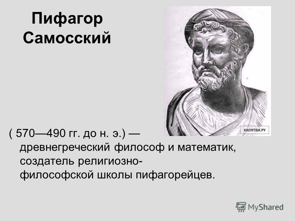 Пифагор Самосский ( 570490 гг. до н. э.) древнегреческий философ и математик, создатель религиозно- философской школы пифагорейцев.