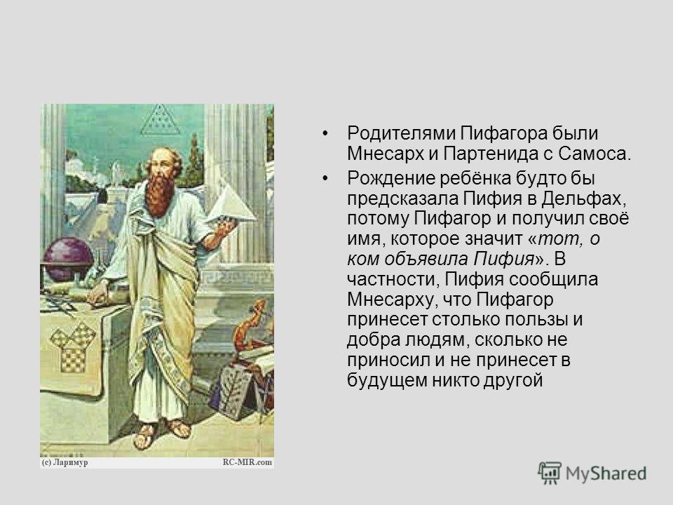 Родителями Пифагора были Мнесарх и Партенида с Самоса. Рождение ребёнка будто бы предсказала Пифия в Дельфах, потому Пифагор и получил своё имя, которое значит «тот, о ком объявила Пифия». В частности, Пифия сообщила Мнесарху, что Пифагор принесет ст