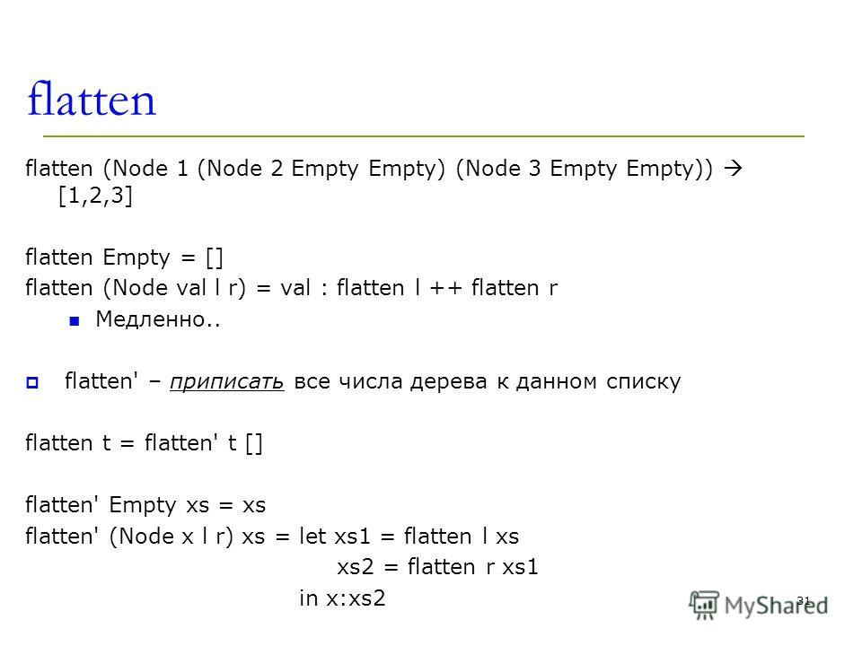 flatten flatten (Node 1 (Node 2 Empty Empty) (Node 3 Empty Empty)) [1,2,3] flatten Empty = [] flatten (Node val l r) = val : flatten l ++ flatten r Медленно.. flatten' – приписать все числа дерева к данном списку flatten t = flatten' t [] flatten' Em