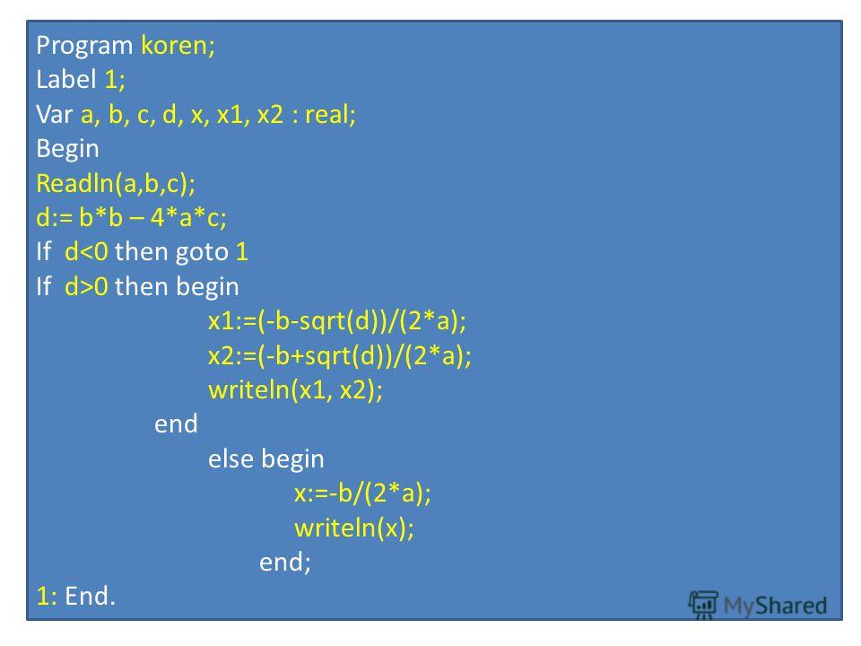 Program koren; Label 1; Var a, b, c, d, x, x1, x2 : real; Begin Readln(a,b,c); d:= b*b – 4*a*c; If d0 then begin x1:=(-b-sqrt(d))/(2*a); x2:=(-b+sqrt(d))/(2*a); writeln(x1, x2); end else begin x:=-b/(2*a); writeln(x); end; 1: End.