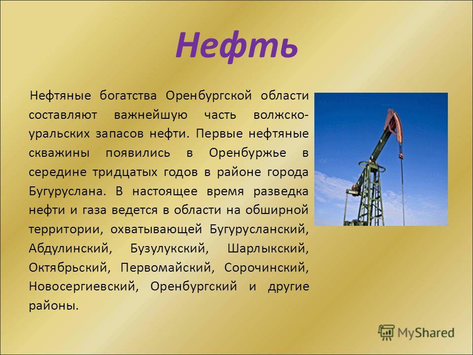 Нефть Нефтяные богатства Оренбургской области составляют важнейшую часть волжско- уральских запасов нефти. Первые нефтяные скважины появились в Оренбуржье в середине тридцатых годов в районе города Бугуруслана. В настоящее время разведка нефти и газа