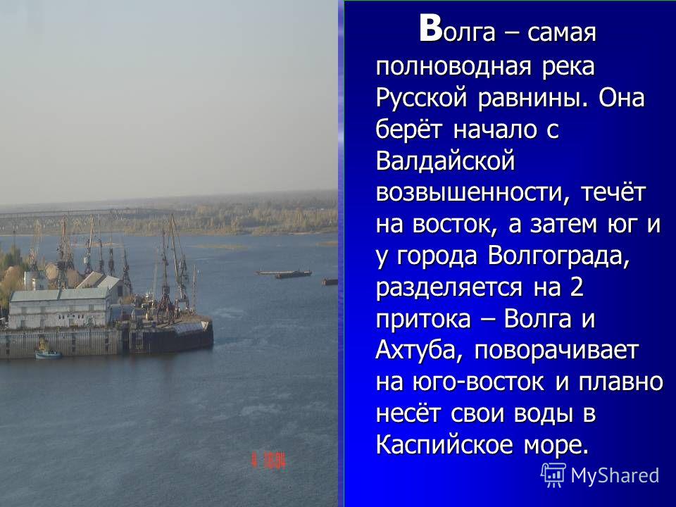 В олга – самая полноводная река Русской равнины. Она берёт начало с Валдайской возвышенности, течёт на восток, а затем юг и у города Волгограда, разделяется на 2 притока – Волга и Ахтуба, поворачивает на юго-восток и плавно несёт свои воды в Каспийск
