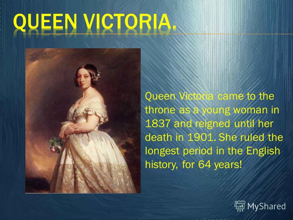 Queen Victoria came to the throne as a young woman in 1837 and reigned until her death in 1901. She ruled the longest period in the English history, for 64 years!