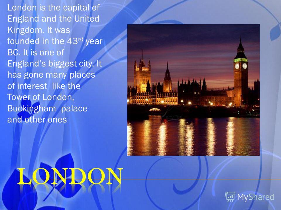 London is the capital of England and the United Kingdom. It was founded in the 43 rd year BC. It is one of Englands biggest city. It has gone many places of interest like the Tower of London, Buckingham palace and other ones